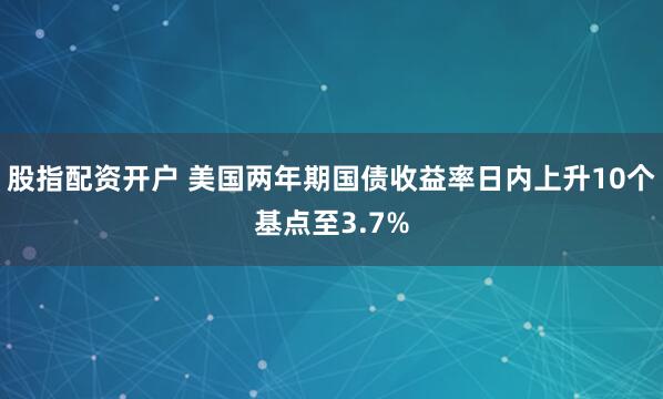 股指配资开户 美国两年期国债收益率日内上升10个基点至3.7%