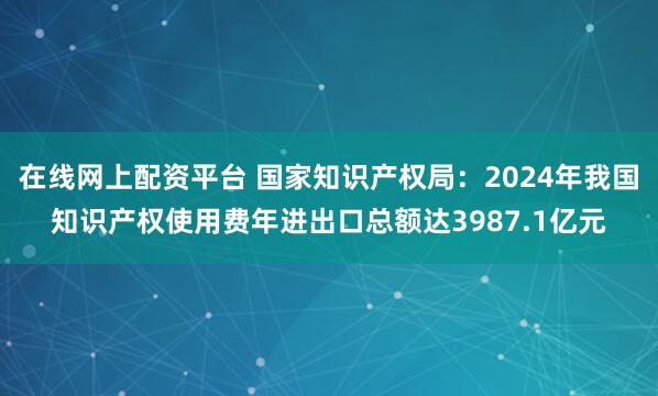 在线网上配资平台 国家知识产权局：2024年我国知识产权使用费年进出口总额达3987.1亿元