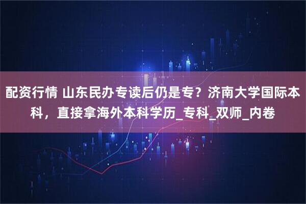 配资行情 山东民办专读后仍是专？济南大学国际本科，直接拿海外本科学历_专科_双师_内卷
