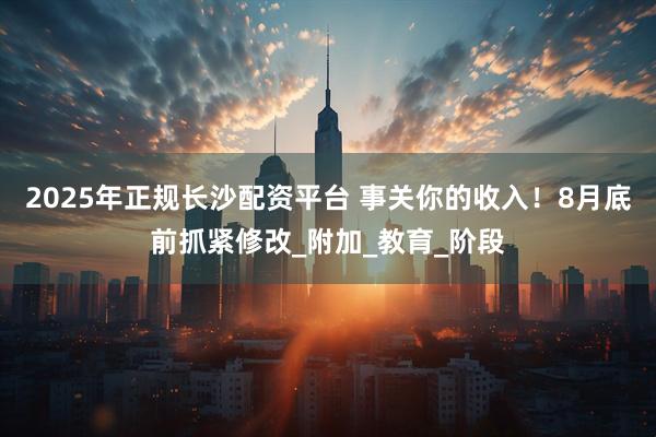 2025年正规长沙配资平台 事关你的收入！8月底前抓紧修改_附加_教育_阶段