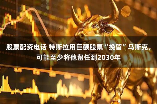 股票配资电话 特斯拉用巨额股票“挽留”马斯克，可能至少将他留任到2030年