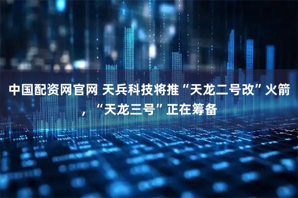 中国配资网官网 天兵科技将推“天龙二号改”火箭，“天龙三号”正在筹备