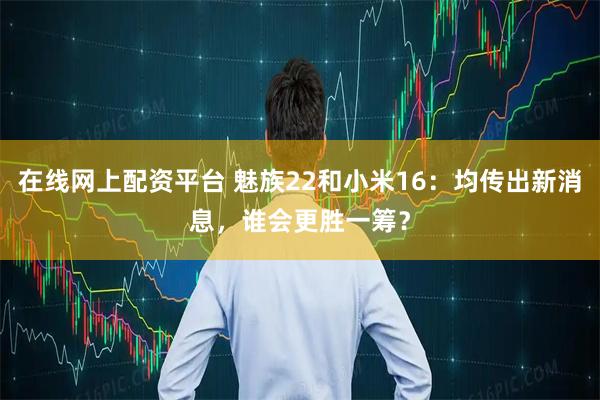 在线网上配资平台 魅族22和小米16：均传出新消息，谁会更胜一筹？