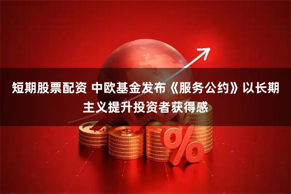 短期股票配资 中欧基金发布《服务公约》以长期主义提升投资者获得感