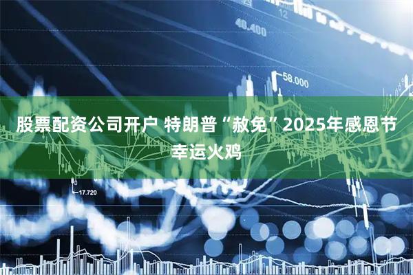 股票配资公司开户 特朗普“赦免”2025年感恩节幸运火鸡