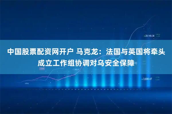 中国股票配资网开户 马克龙：法国与英国将牵头成立工作组协调对乌安全保障
