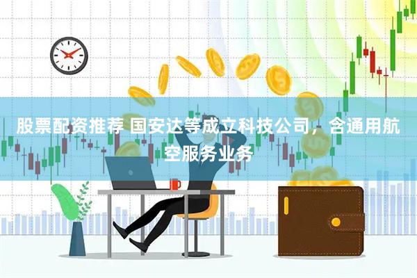 股票配资推荐 国安达等成立科技公司，含通用航空服务业务