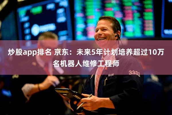 炒股app排名 京东：未来5年计划培养超过10万名机器人维修工程师