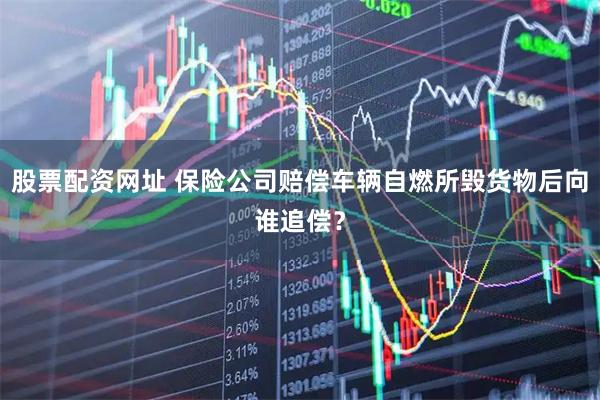 股票配资网址 保险公司赔偿车辆自燃所毁货物后向谁追偿？